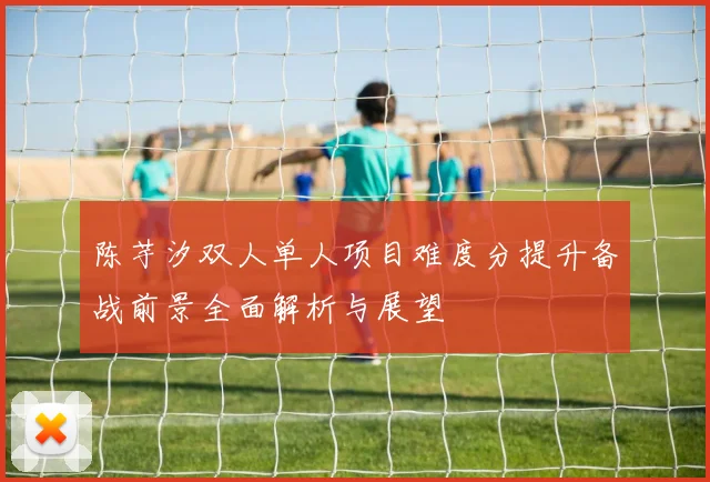 陈芋汐双人单人项目难度分提升备战前景全面解析与展望