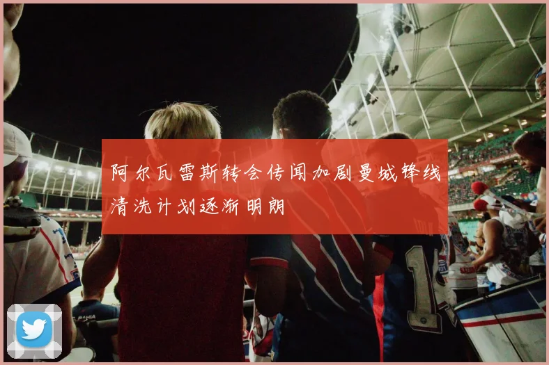 阿尔瓦雷斯转会传闻加剧曼城锋线清洗计划逐渐明朗