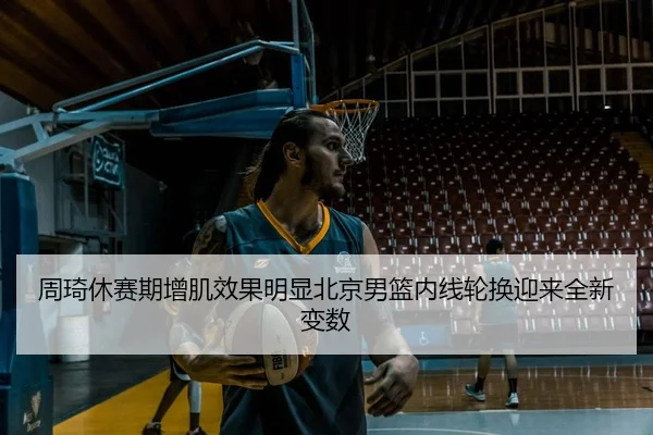周琦休赛期增肌效果明显北京男篮内线轮换迎来全新变数