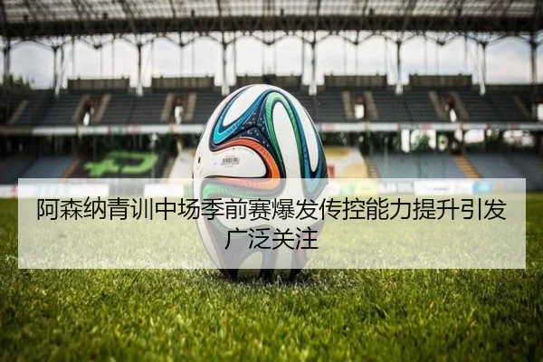 阿森纳青训中场季前赛爆发传控能力提升引发广泛关注
