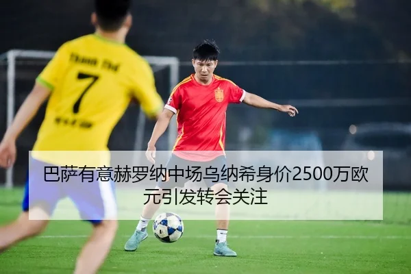 巴萨有意赫罗纳中场乌纳希身价2500万欧元引发转会关注