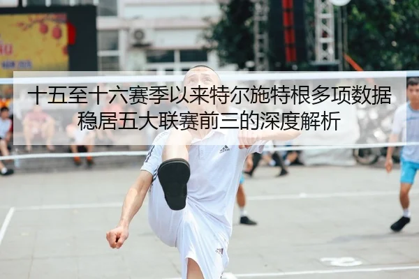 十五至十六赛季以来特尔施特根多项数据稳居五大联赛前三的深度解析